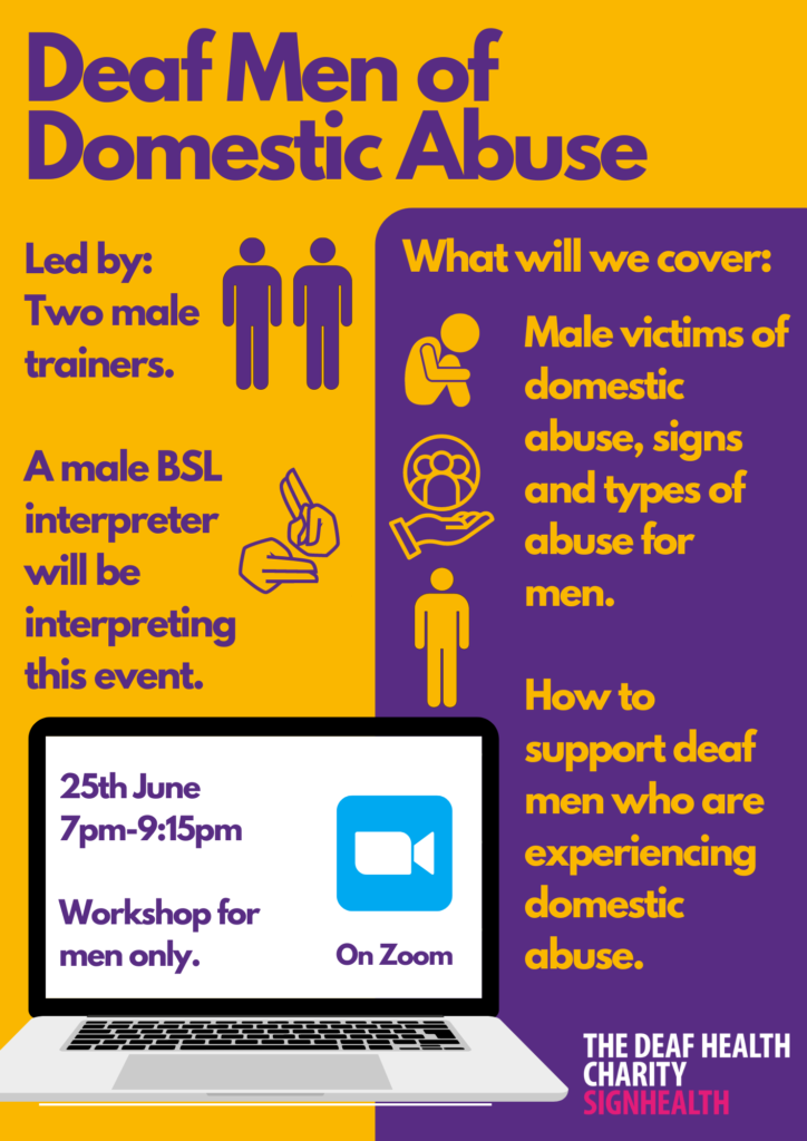 Deaf Men of Domestic Abuse
Led by: Two male trainers.
A male BSL interpreter will be interpreting this event.
What will we cover:
Male victims of domestic abuse, signs and types of abuse
How to support deaf men who are experiencing domestic abuse.
25 June 7-9pm Workshop for men only. On zoom.
